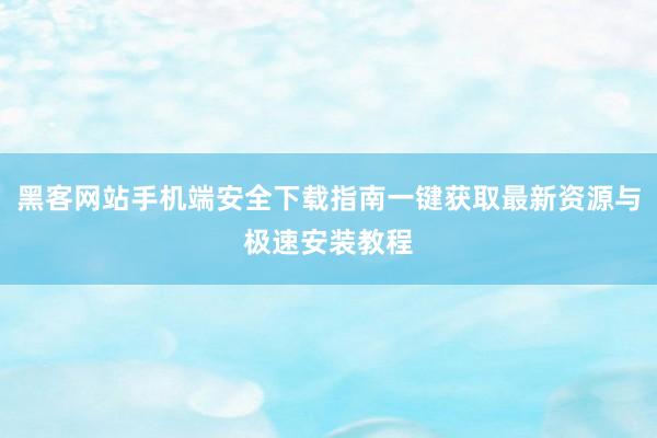 黑客网站手机端安全下载指南一键获取最新资源与极速安装教程