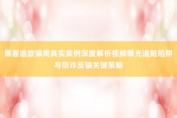 黑客追款骗局真实案例深度解析视频曝光追赃陷阱与防诈反骗关键策略