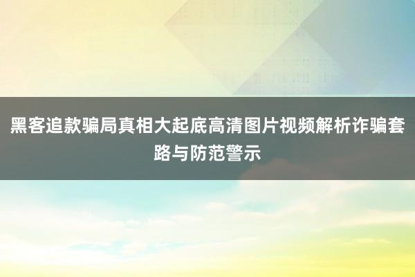 黑客追款骗局真相大起底高清图片视频解析诈骗套路与防范警示