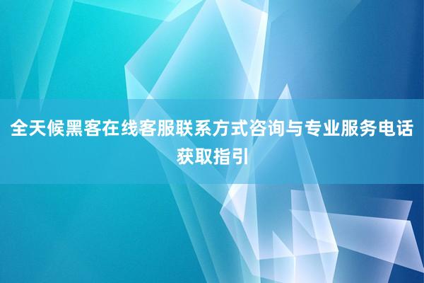 全天候黑客在线客服联系方式咨询与专业服务电话获取指引