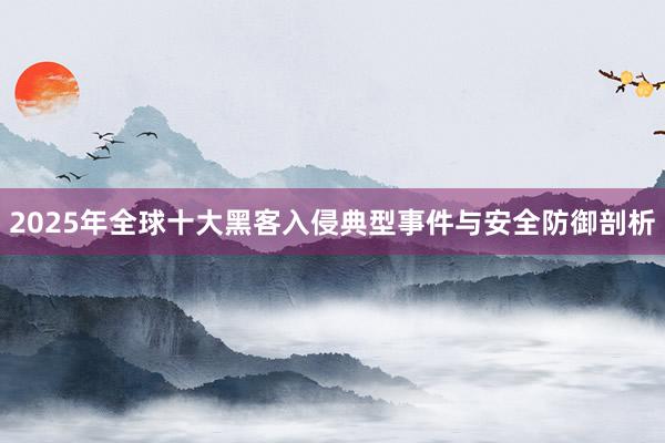 2025年全球十大黑客入侵典型事件与安全防御剖析