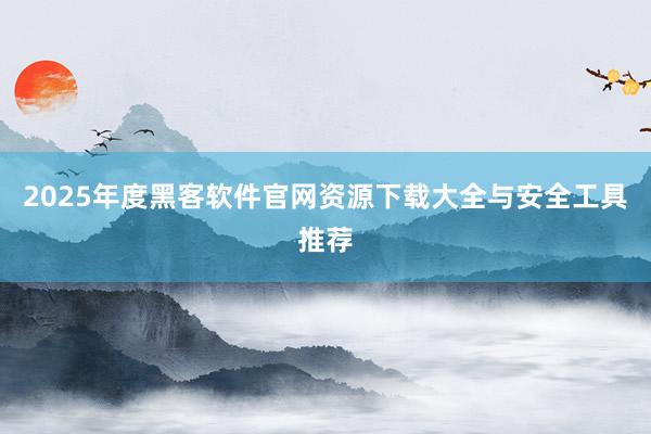 2025年度黑客软件官网资源下载大全与安全工具推荐