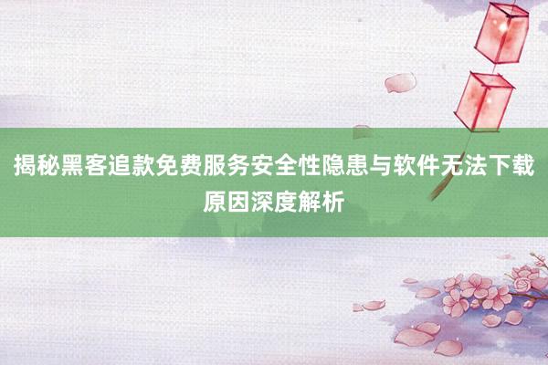 揭秘黑客追款免费服务安全性隐患与软件无法下载原因深度解析