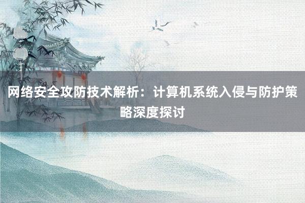 网络安全攻防技术解析：计算机系统入侵与防护策略深度探讨