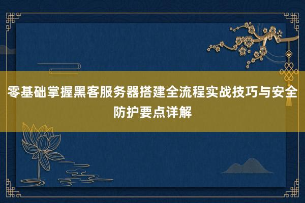 零基础掌握黑客服务器搭建全流程实战技巧与安全防护要点详解