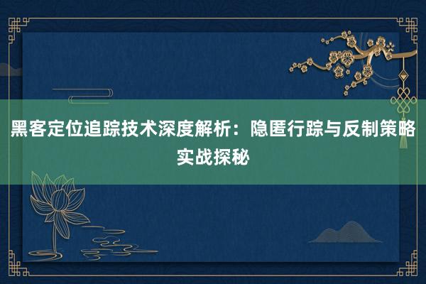 黑客定位追踪技术深度解析：隐匿行踪与反制策略实战探秘