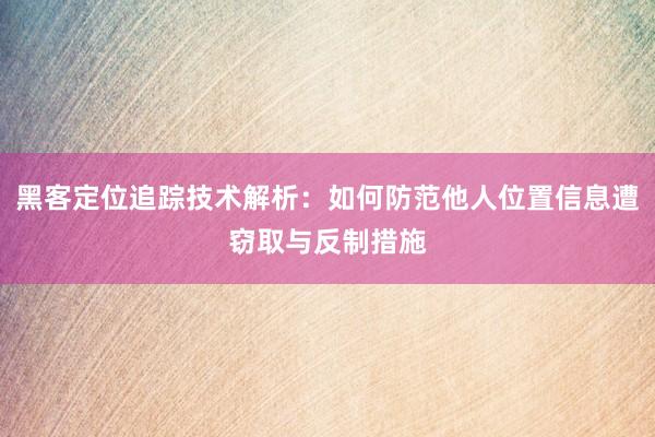 黑客定位追踪技术解析:如何防范他人位置信息遭窃取与反制措施