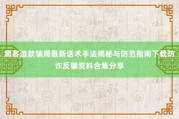 黑客追款骗局最新话术手法揭秘与防范指南下载防诈反骗资料合集分享